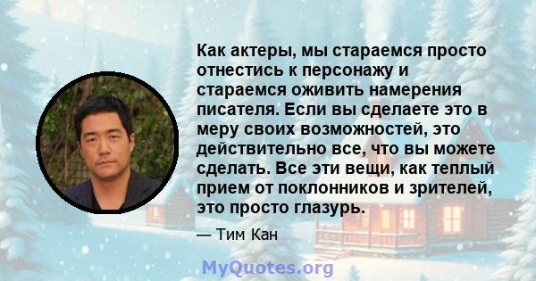 Как актеры, мы стараемся просто отнестись к персонажу и стараемся оживить намерения писателя. Если вы сделаете это в меру своих возможностей, это действительно все, что вы можете сделать. Все эти вещи, как теплый прием