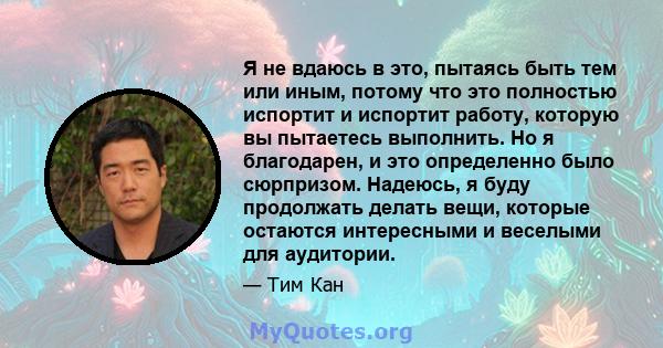 Я не вдаюсь в это, пытаясь быть тем или иным, потому что это полностью испортит и испортит работу, которую вы пытаетесь выполнить. Но я благодарен, и это определенно было сюрпризом. Надеюсь, я буду продолжать делать