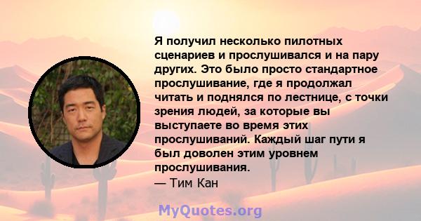 Я получил несколько пилотных сценариев и прослушивался и на пару других. Это было просто стандартное прослушивание, где я продолжал читать и поднялся по лестнице, с точки зрения людей, за которые вы выступаете во время