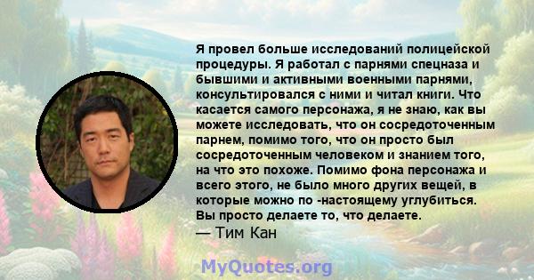 Я провел больше исследований полицейской процедуры. Я работал с парнями спецназа и бывшими и активными военными парнями, консультировался с ними и читал книги. Что касается самого персонажа, я не знаю, как вы можете