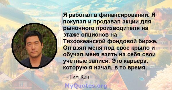 Я работал в финансировании. Я покупал и продавал акции для рыночного производителя на этаже опционов на Тихоокеанской фондовой бирже. Он взял меня под свое крыло и обучал меня взять на себя свои учетные записи. Это