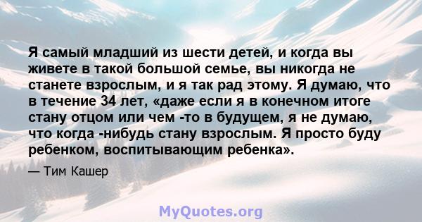 Я самый младший из шести детей, и когда вы живете в такой большой семье, вы никогда не станете взрослым, и я так рад этому. Я думаю, что в течение 34 лет, «даже если я в конечном итоге стану отцом или чем -то в будущем, 