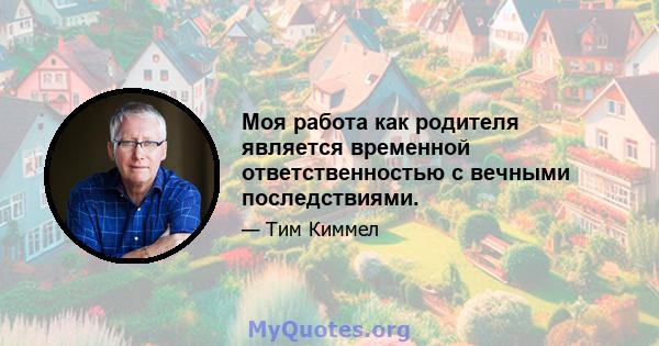 Моя работа как родителя является временной ответственностью с вечными последствиями.