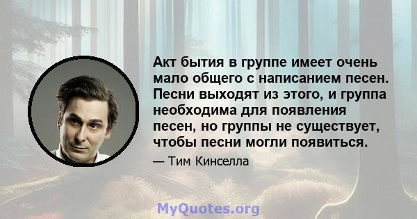 Акт бытия в группе имеет очень мало общего с написанием песен. Песни выходят из этого, и группа необходима для появления песен, но группы не существует, чтобы песни могли появиться.