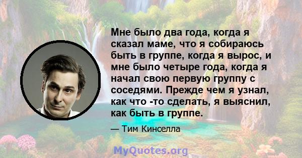 Мне было два года, когда я сказал маме, что я собираюсь быть в группе, когда я вырос, и мне было четыре года, когда я начал свою первую группу с соседями. Прежде чем я узнал, как что -то сделать, я выяснил, как быть в