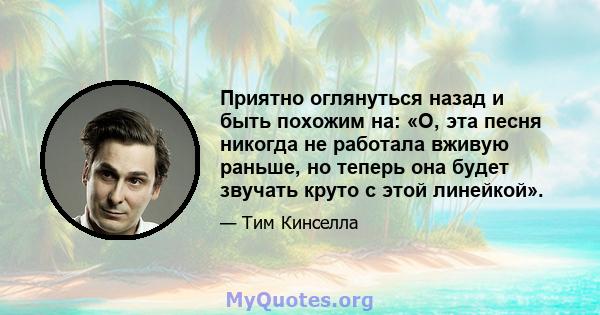 Приятно оглянуться назад и быть похожим на: «О, эта песня никогда не работала вживую раньше, но теперь она будет звучать круто с этой линейкой».