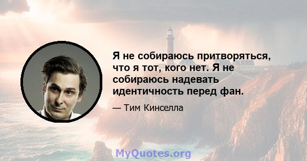 Я не собираюсь притворяться, что я тот, кого нет. Я не собираюсь надевать идентичность перед фан.