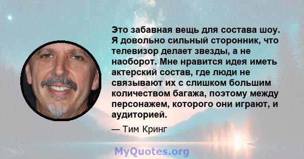 Это забавная вещь для состава шоу. Я довольно сильный сторонник, что телевизор делает звезды, а не наоборот. Мне нравится идея иметь актерский состав, где люди не связывают их с слишком большим количеством багажа,