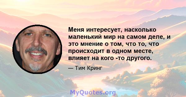 Меня интересует, насколько маленький мир на самом деле, и это мнение о том, что то, что происходит в одном месте, влияет на кого -то другого.