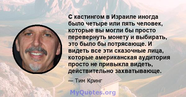 С кастингом в Израиле иногда было четыре или пять человек, которые вы могли бы просто перевернуть монету и выбирать, это было бы потрясающе. И видеть все эти сказочные лица, которые американская аудитория просто не