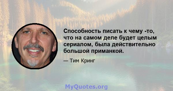 Способность писать к чему -то, что на самом деле будет целым сериалом, была действительно большой приманкой.