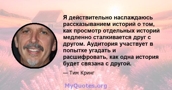 Я действительно наслаждаюсь рассказыванием историй о том, как просмотр отдельных историй медленно сталкивается друг с другом. Аудитория участвует в попытке угадать и расшифровать, как одна история будет связана с другой.