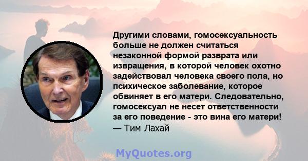 Другими словами, гомосексуальность больше не должен считаться незаконной формой разврата или извращения, в которой человек охотно задействовал человека своего пола, но психическое заболевание, которое обвиняет в его