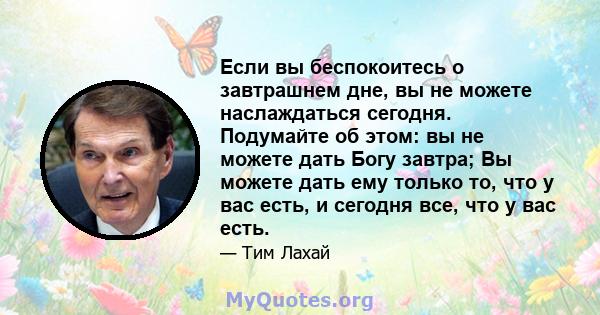 Если вы беспокоитесь о завтрашнем дне, вы не можете наслаждаться сегодня. Подумайте об этом: вы не можете дать Богу завтра; Вы можете дать ему только то, что у вас есть, и сегодня все, что у вас есть.