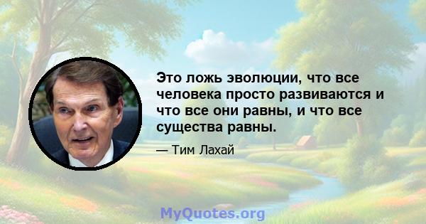 Это ложь эволюции, что все человека просто развиваются и что все они равны, и что все существа равны.