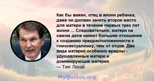 Как бы важен, отец в жизни ребенка, даже он должен занять второе место для матери в течение первых трех лет жизни ... Следовательно, матери на самом деле имеют большее отношение к созданию предрасположенности к