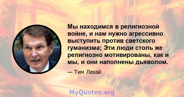 Мы находимся в религиозной войне, и нам нужно агрессивно выступить против светского гуманизма; Эти люди столь же религиозно мотивированы, как и мы, и они наполнены дьяволом.