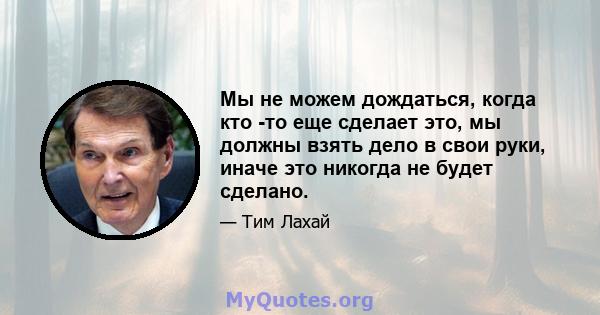 Мы не можем дождаться, когда кто -то еще сделает это, мы должны взять дело в свои руки, иначе это никогда не будет сделано.