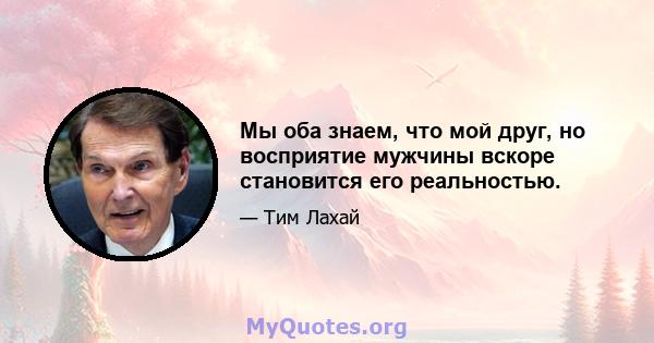 Мы оба знаем, что мой друг, но восприятие мужчины вскоре становится его реальностью.