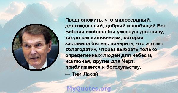 Предположить, что милосердный, долгожданный, добрый и любящий Бог Библии изобрел бы ужасную доктрину, такую ​​как кальвинизм, которая заставила бы нас поверить, что это акт «благодати», чтобы выбрать только определенных 