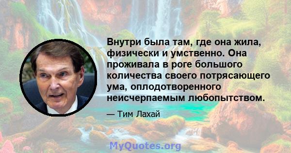 Внутри была там, где она жила, физически и умственно. Она проживала в роге большого количества своего потрясающего ума, оплодотворенного неисчерпаемым любопытством.