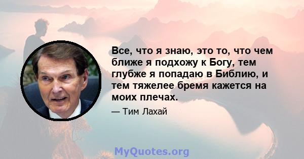 Все, что я знаю, это то, что чем ближе я подхожу к Богу, тем глубже я попадаю в Библию, и тем тяжелее бремя кажется на моих плечах.