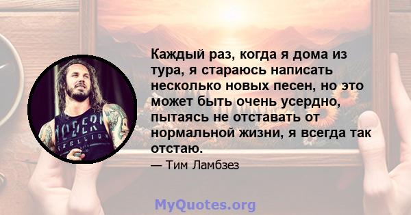 Каждый раз, когда я дома из тура, я стараюсь написать несколько новых песен, но это может быть очень усердно, пытаясь не отставать от нормальной жизни, я всегда так отстаю.