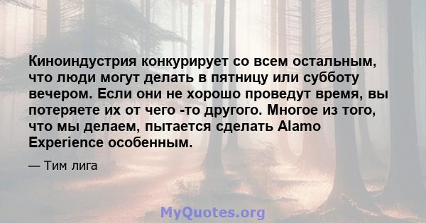 Киноиндустрия конкурирует со всем остальным, что люди могут делать в пятницу или субботу вечером. Если они не хорошо проведут время, вы потеряете их от чего -то другого. Многое из того, что мы делаем, пытается сделать