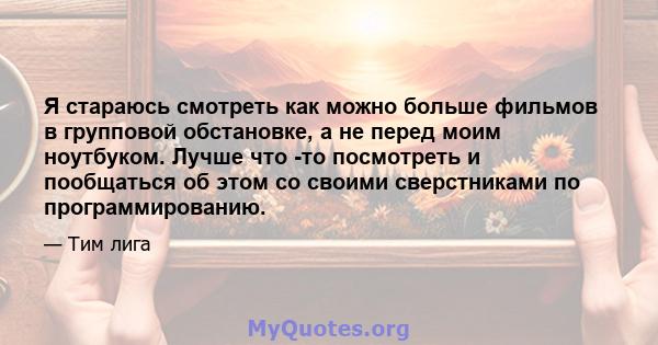 Я стараюсь смотреть как можно больше фильмов в групповой обстановке, а не перед моим ноутбуком. Лучше что -то посмотреть и пообщаться об этом со своими сверстниками по программированию.