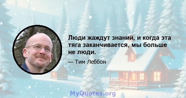 Люди жаждут знаний, и когда эта тяга заканчивается, мы больше не люди.