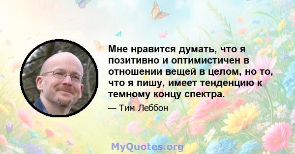 Мне нравится думать, что я позитивно и оптимистичен в отношении вещей в целом, но то, что я пишу, имеет тенденцию к темному концу спектра.