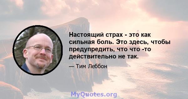 Настоящий страх - это как сильная боль. Это здесь, чтобы предупредить, что что -то действительно не так.