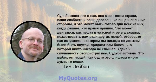 Судьба знает все о вас, она знает ваши страхи, ваши слабости и ваши доверенные лица и сильные стороны, и это может быть готово для всех из них, когда решает, что время пришло. Это может двигаться, как пешка в ужасной