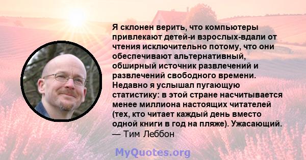 Я склонен верить, что компьютеры привлекают детей-и взрослых-вдали от чтения исключительно потому, что они обеспечивают альтернативный, обширный источник развлечений и развлечений свободного времени. Недавно я услышал