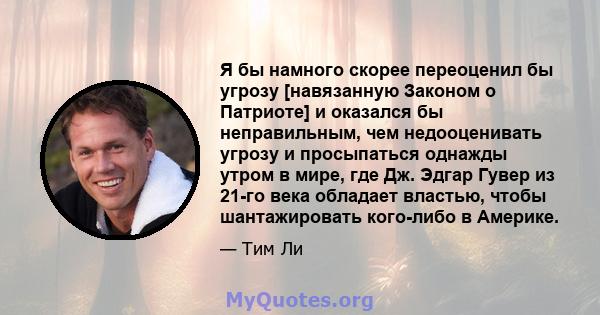 Я бы намного скорее переоценил бы угрозу [навязанную Законом о Патриоте] и оказался бы неправильным, чем недооценивать угрозу и просыпаться однажды утром в мире, где Дж. Эдгар Гувер из 21-го века обладает властью, чтобы 