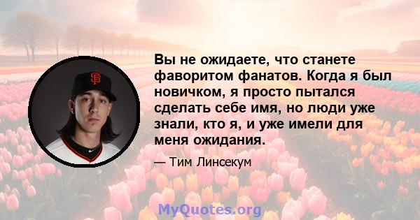 Вы не ожидаете, что станете фаворитом фанатов. Когда я был новичком, я просто пытался сделать себе имя, но люди уже знали, кто я, и уже имели для меня ожидания.