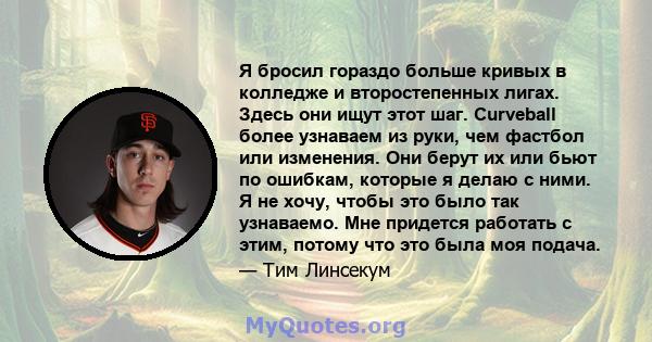 Я бросил гораздо больше кривых в колледже и второстепенных лигах. Здесь они ищут этот шаг. Curveball более узнаваем из руки, чем фастбол или изменения. Они берут их или бьют по ошибкам, которые я делаю с ними. Я не