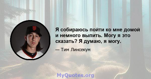 Я собираюсь пойти ко мне домой и немного выпить. Могу я это сказать? Я думаю, я могу.