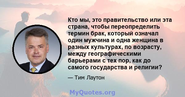 Кто мы, это правительство или эта страна, чтобы переопределить термин брак, который означал один мужчина и одна женщина в разных культурах, по возрасту, между географическими барьерами с тех пор, как до самого