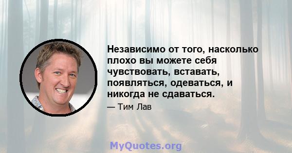 Независимо от того, насколько плохо вы можете себя чувствовать, вставать, появляться, одеваться, и никогда не сдаваться.