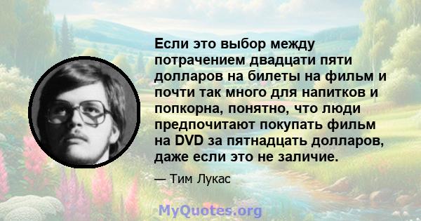 Если это выбор между потрачением двадцати пяти долларов на билеты на фильм и почти так много для напитков и попкорна, понятно, что люди предпочитают покупать фильм на DVD за пятнадцать долларов, даже если это не заличие.