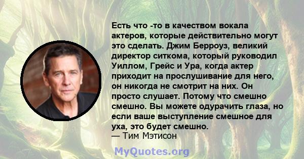 Есть что -то в качеством вокала актеров, которые действительно могут это сделать. Джим Берроуз, великий директор ситкома, который руководил Уиллом, Грейс и Ура, когда актер приходит на прослушивание для него, он никогда 