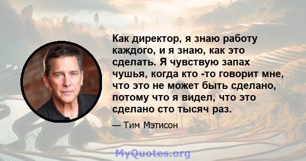 Как директор, я знаю работу каждого, и я знаю, как это сделать. Я чувствую запах чушья, когда кто -то говорит мне, что это не может быть сделано, потому что я видел, что это сделано сто тысяч раз.