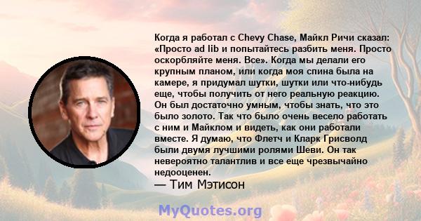 Когда я работал с Chevy Chase, Майкл Ричи сказал: «Просто ad lib и попытайтесь разбить меня. Просто оскорбляйте меня. Все». Когда мы делали его крупным планом, или когда моя спина была на камере, я придумал шутки, шутки 