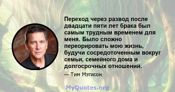 Переход через развод после двадцати пяти лет брака был самым трудным временем для меня. Было сложно переорировать мою жизнь, будучи сосредоточенным вокруг семьи, семейного дома и долгосрочных отношений.