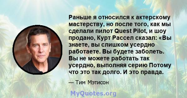 Раньше я относился к актерскому мастерству, но после того, как мы сделали пилот Quest Pilot, и шоу продано, Курт Рассел сказал: «Вы знаете, вы слишком усердно работаете. Вы будете заболеть. Вы не можете работать так