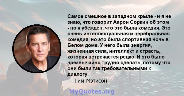 Самое смешное в западном крыле - и я не знаю, что говорит Аарон Соркин об этом - но я убежден, что это была комедия. Это очень интеллектуальная и церебральная комедия, но это была спортивная ночь в Белом доме. У него