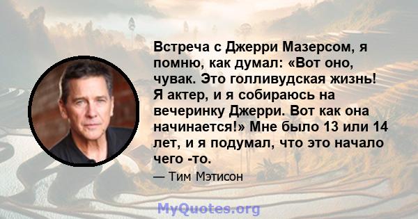 Встреча с Джерри Мазерсом, я помню, как думал: «Вот оно, чувак. Это голливудская жизнь! Я актер, и я собираюсь на вечеринку Джерри. Вот как она начинается!» Мне было 13 или 14 лет, и я подумал, что это начало чего -то.