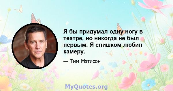 Я бы придумал одну ногу в театре, но никогда не был первым. Я слишком любил камеру.