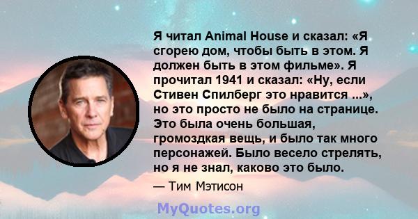 Я читал Animal House и сказал: «Я сгорею дом, чтобы быть в этом. Я должен быть в этом фильме». Я прочитал 1941 и сказал: «Ну, если Стивен Спилберг это нравится ...», но это просто не было на странице. Это была очень